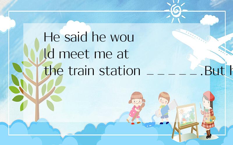 He said he would meet me at the train station _____.But he d