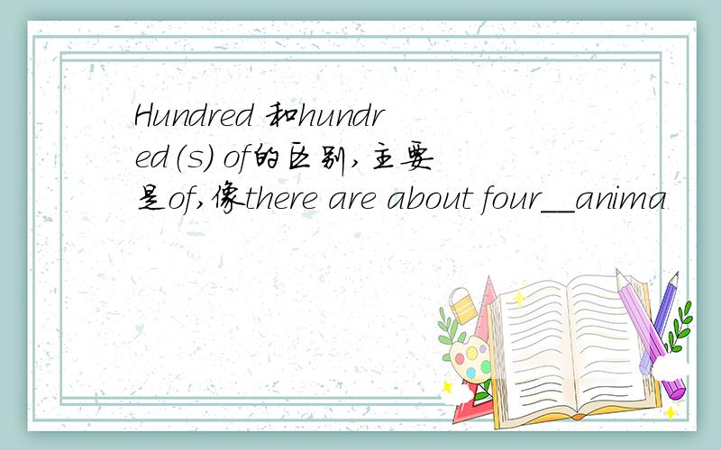 Hundred 和hundred（s） of的区别,主要是of,像there are about four__anima