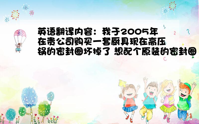 英语翻译内容：我于2005年在贵公司购买一套厨具现在高压锅的密封圈坏掉了 想配个原装的密封圈 可是贵公司原上海代理撤消了