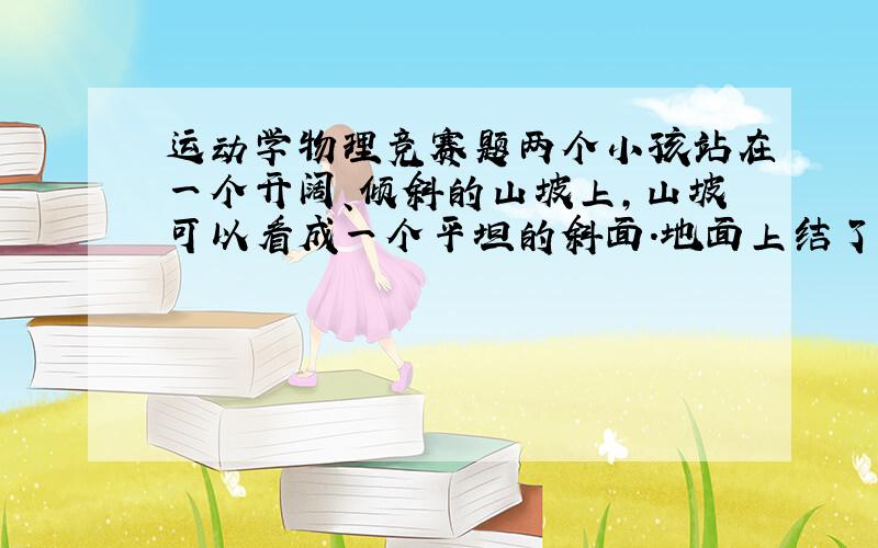 运动学物理竞赛题两个小孩站在一个开阔、倾斜的山坡上,山坡可以看成一个平坦的斜面.地面上结了足够的冰,只要小孩受到一点点的