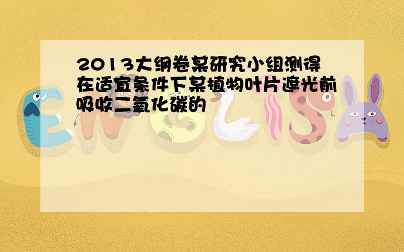 2013大纲卷某研究小组测得在适宜条件下某植物叶片遮光前吸收二氧化碳的