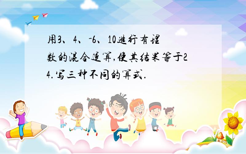 用3、4、-6、10进行有理数的混合运算,使其结果等于24.写三种不同的算式.