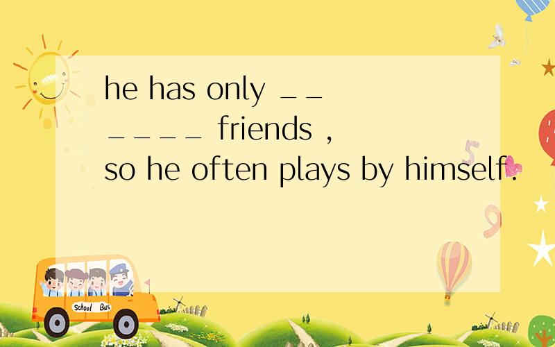 he has only ______ friends ,so he often plays by himself.