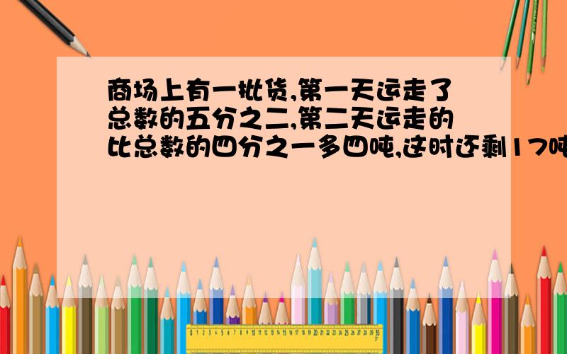 商场上有一批货,第一天运走了总数的五分之二,第二天运走的比总数的四分之一多四吨,这时还剩17吨