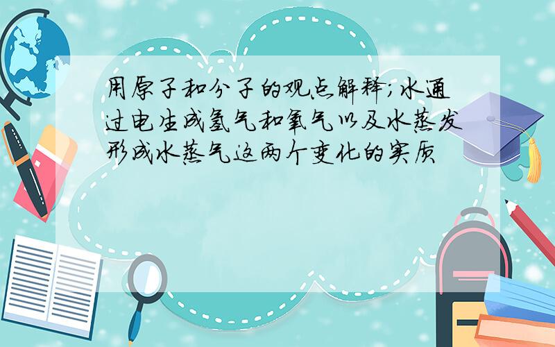 用原子和分子的观点解释；水通过电生成氢气和氧气以及水蒸发形成水蒸气这两个变化的实质