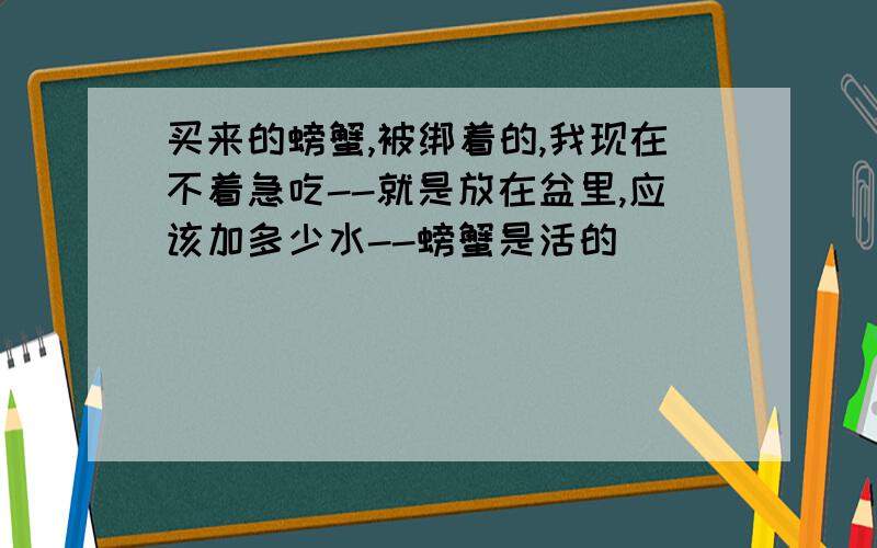 买来的螃蟹,被绑着的,我现在不着急吃--就是放在盆里,应该加多少水--螃蟹是活的