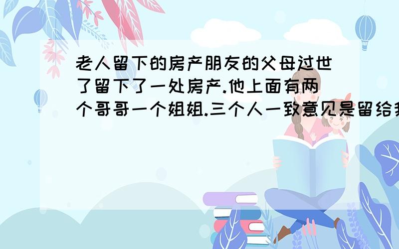 老人留下的房产朋友的父母过世了留下了一处房产.他上面有两个哥哥一个姐姐.三个人一致意见是留给我这个朋友继承.但现在并没有