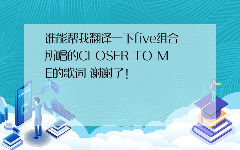 谁能帮我翻译一下five组合所唱的CLOSER TO ME的歌词 谢谢了!