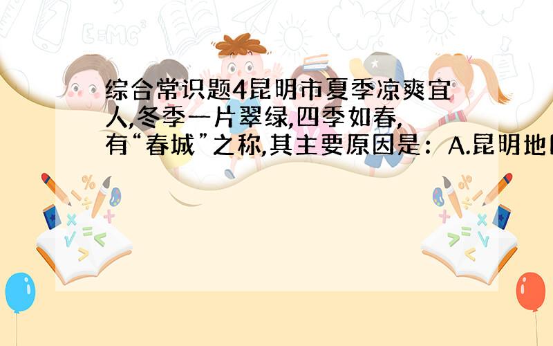 综合常识题4昆明市夏季凉爽宜人,冬季一片翠绿,四季如春,有“春城”之称,其主要原因是：A.昆明地区的气候类型是热带季风气