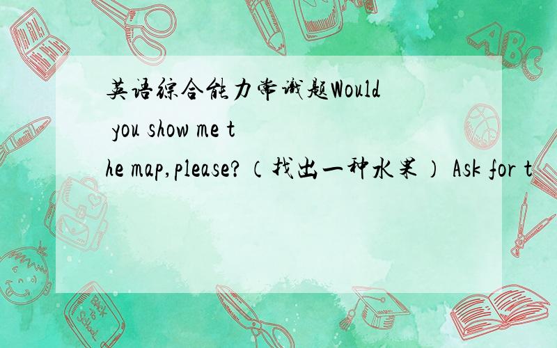 英语综合能力常识题Would you show me the map,please?（找出一种水果） Ask for t