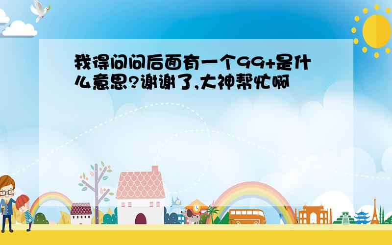 我得问问后面有一个99+是什么意思?谢谢了,大神帮忙啊