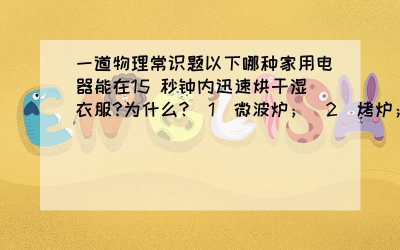 一道物理常识题以下哪种家用电器能在15 秒钟内迅速烘干湿衣服?为什么?（1）微波炉；（2）烤炉；（3）冰箱.