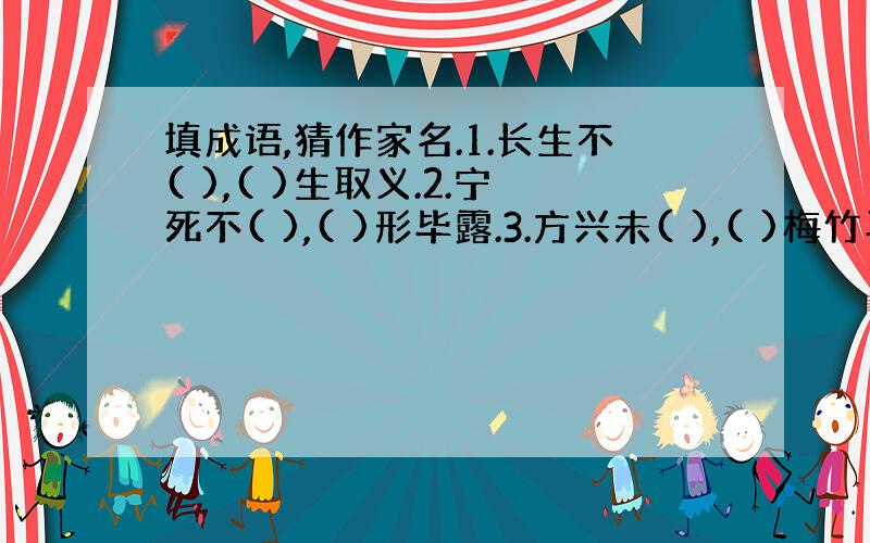 填成语,猜作家名.1.长生不( ),( )生取义.2.宁死不( ),( )形毕露.3.方兴未( ),( )梅竹马.4.目