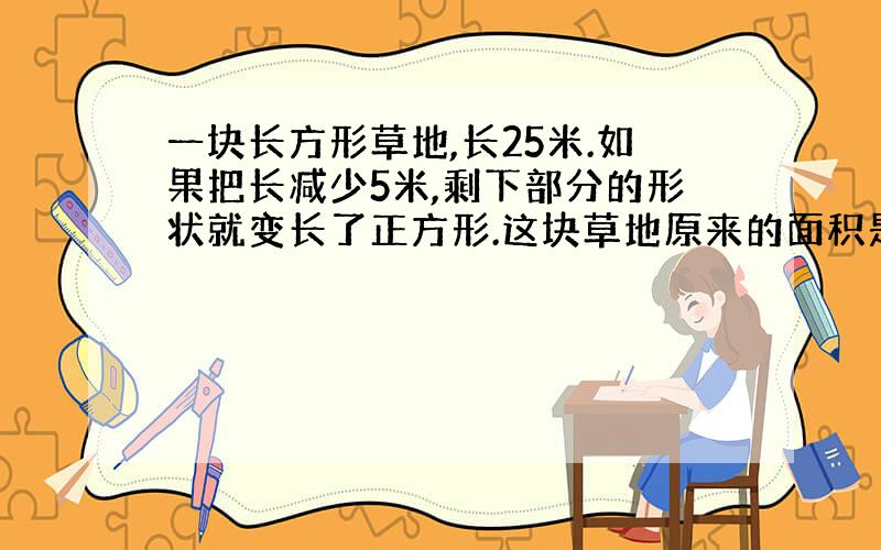 一块长方形草地,长25米.如果把长减少5米,剩下部分的形状就变长了正方形.这块草地原来的面积是多少平方