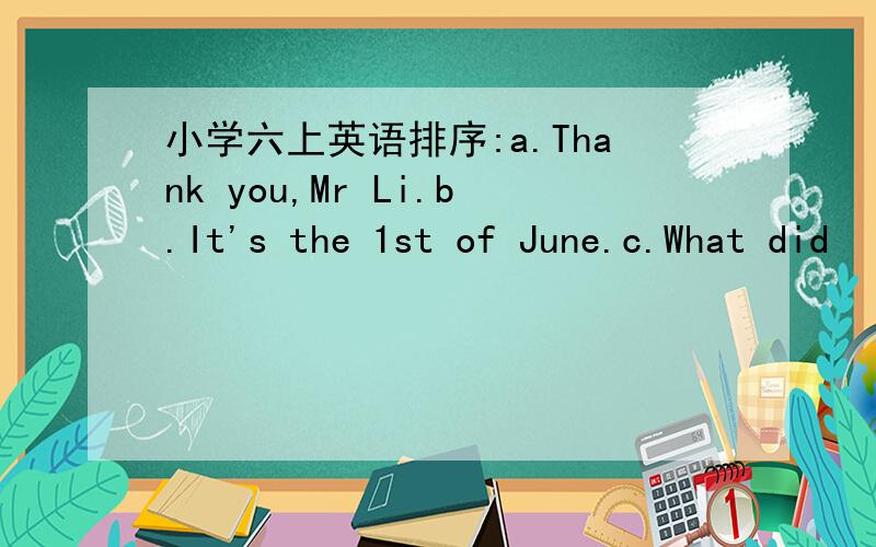 小学六上英语排序:a.Thank you,Mr Li.b.It's the 1st of June.c.What did