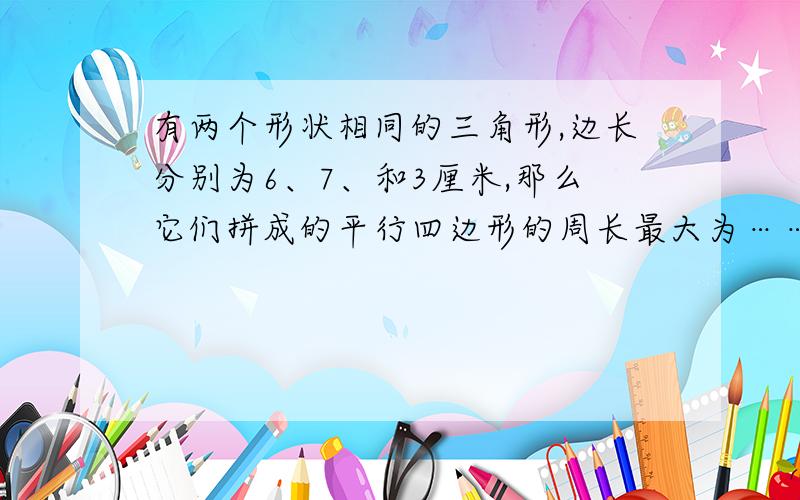 有两个形状相同的三角形,边长分别为6、7、和3厘米,那么它们拼成的平行四边形的周长最大为……请告诉...