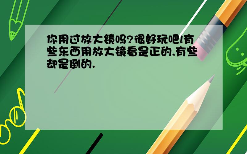 你用过放大镜吗?很好玩吧!有些东西用放大镜看是正的,有些却是倒的.