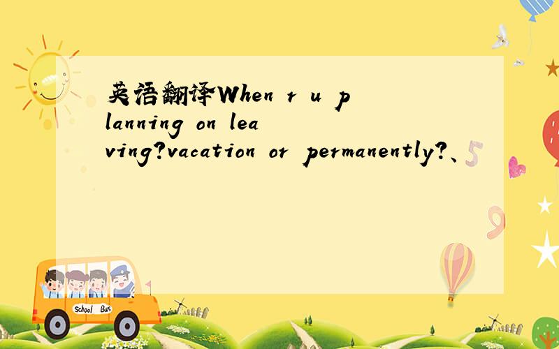 英语翻译When r u planning on leaving?vacation or permanently?、