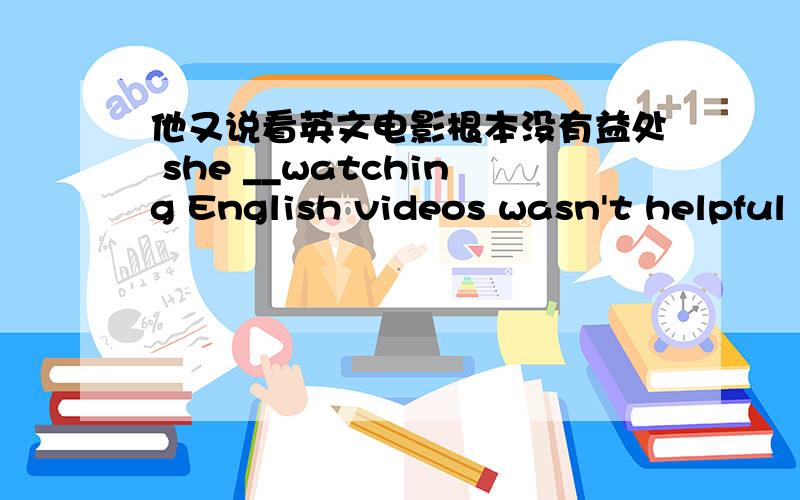 他又说看英文电影根本没有益处 she __watching English videos wasn't helpful