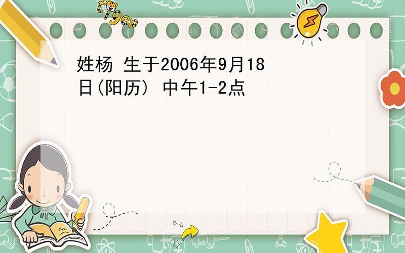 姓杨 生于2006年9月18日(阳历) 中午1-2点