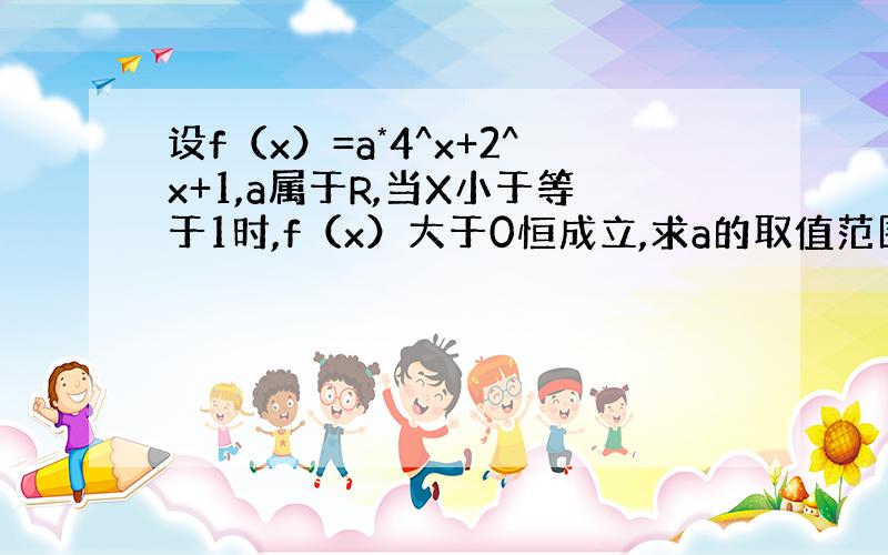 设f（x）=a*4^x+2^x+1,a属于R,当X小于等于1时,f（x）大于0恒成立,求a的取值范围