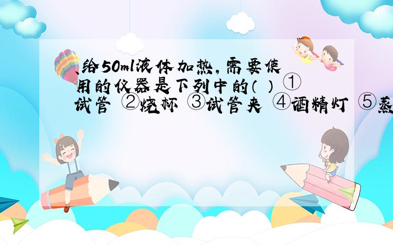 、给50ml液体加热,需要使用的仪器是下列中的（ ） ①试管 ②烧杯 ③试管夹 ④酒精灯 ⑤蒸发皿 ⑥石棉网