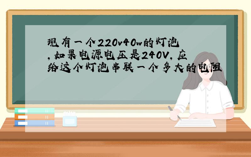 现有一个220v40w的灯泡,如果电源电压是240V,应给这个灯泡串联一个多大的电阻