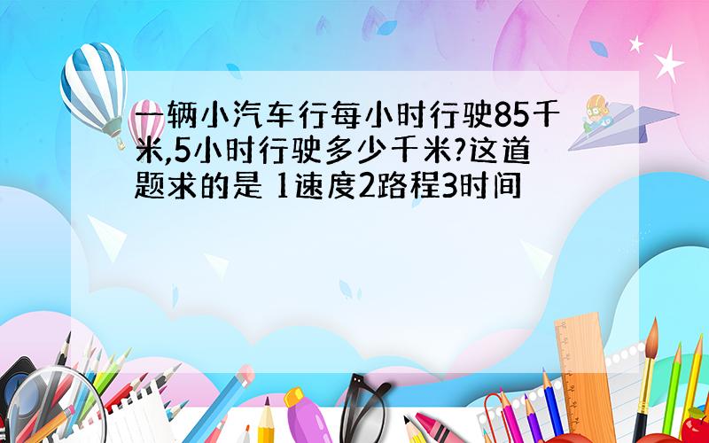 一辆小汽车行每小时行驶85千米,5小时行驶多少千米?这道题求的是 1速度2路程3时间