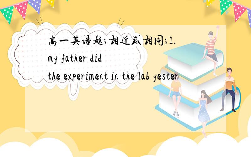 高一英语题；相近或相同；1.my father did the experiment in the lab yester