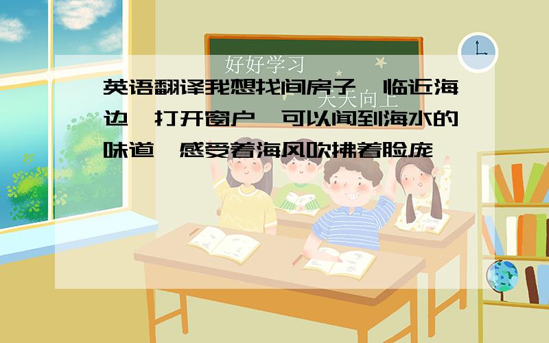 英语翻译我想找间房子,临近海边,打开窗户,可以闻到海水的味道,感受着海风吹拂着脸庞……