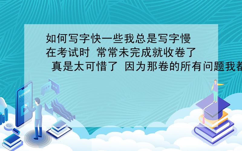 如何写字快一些我总是写字慢 在考试时 常常未完成就收卷了 真是太可惜了 因为那卷的所有问题我都会答 请帮帮我