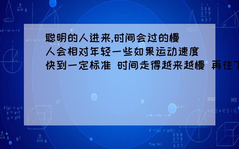 聪明的人进来,时间会过的慢 人会相对年轻一些如果运动速度快到一定标准 时间走得越来越慢 再往下快 时间静止 再往下快 时