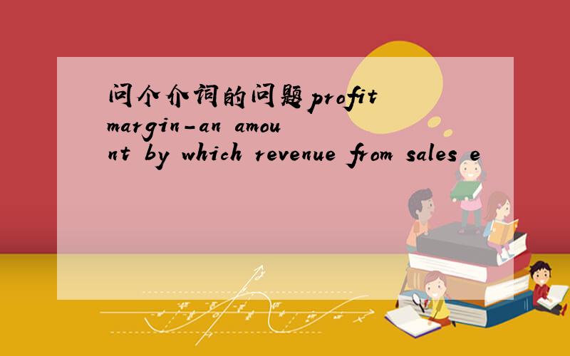 问个介词的问题profit margin-an amount by which revenue from sales e