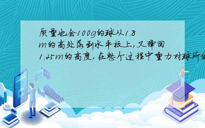 质量也会100g的球从1.8m的高处落到水平板上,又弹回1.25m的高度,在整个过程中重力对球所做的功为多少?球的重力势