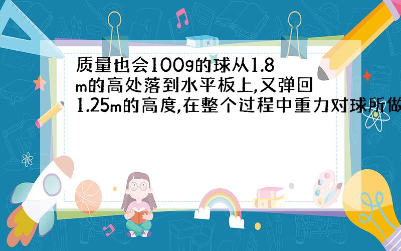 质量也会100g的球从1.8m的高处落到水平板上,又弹回1.25m的高度,在整个过程中重力对球所做的功为多少?