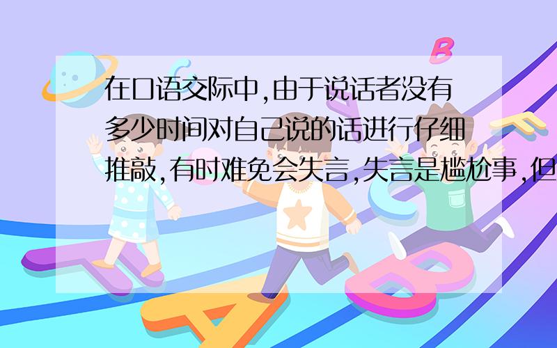 在口语交际中,由于说话者没有多少时间对自己说的话进行仔细推敲,有时难免会失言,失言是尴尬事,但如果能巧妙地补错,不仅能化