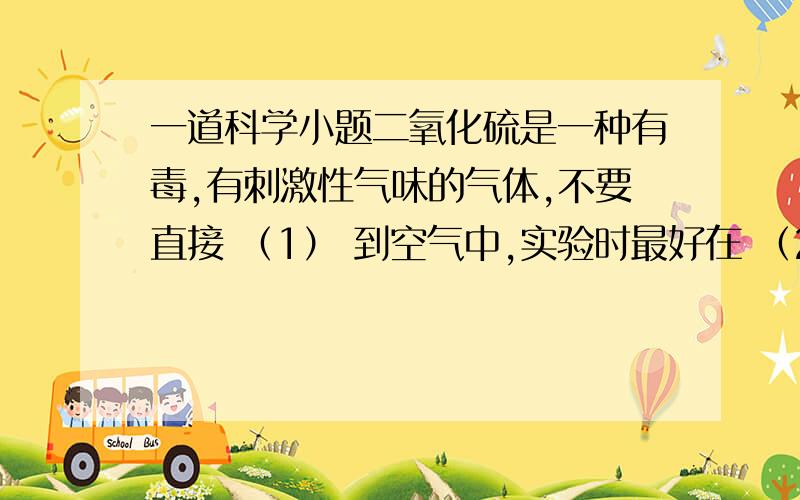 一道科学小题二氧化硫是一种有毒,有刺激性气味的气体,不要直接 （1） 到空气中,实验时最好在 （2） 中进行两个空填什么