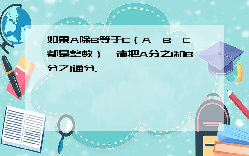 如果A除B等于C（A,B,C都是整数）,请把A分之1和B分之1通分.