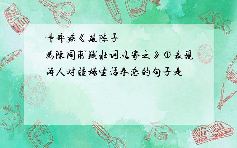 辛弃疾《破阵子•为陈同甫赋壮词以寄之》①表现诗人对疆场生活眷恋的句子是