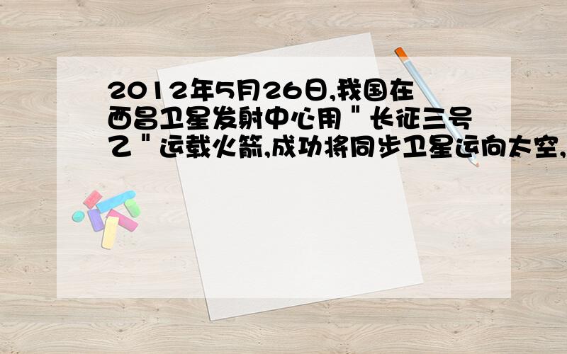 2012年5月26日,我国在西昌卫星发射中心用＂长征三号乙＂运载火箭,成功将同步卫星运向太空,下列