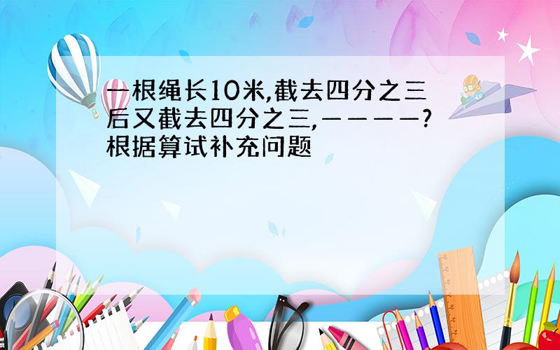 一根绳长10米,截去四分之三后又截去四分之三,————?根据算试补充问题