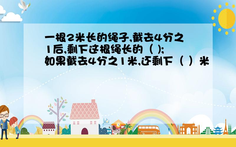 一根2米长的绳子,截去4分之1后,剩下这根绳长的（ );如果截去4分之1米,还剩下（ ）米