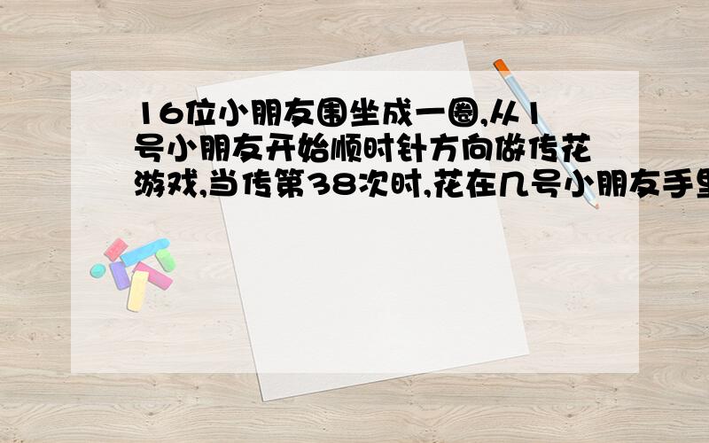 16位小朋友围坐成一圈,从1号小朋友开始顺时针方向做传花游戏,当传第38次时,花在几号小朋友手里,要算式