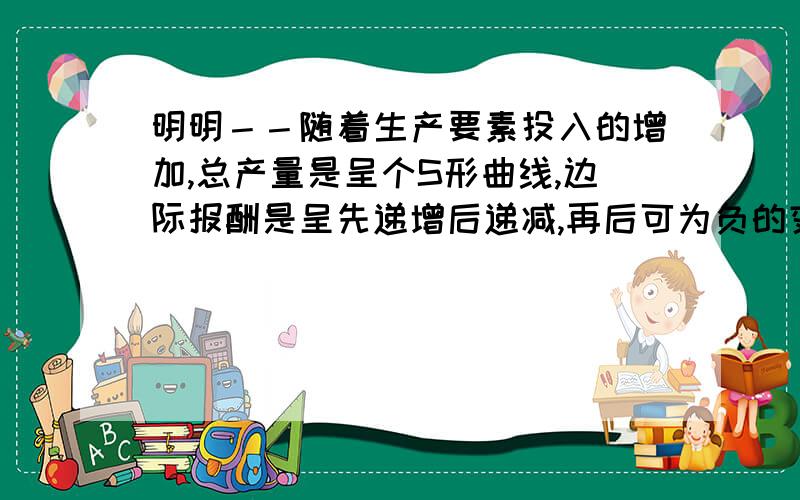 明明－－随着生产要素投入的增加,总产量是呈个S形曲线,边际报酬是呈先递增后递减,再后可为负的变化.为什么要叫边际报酬递减