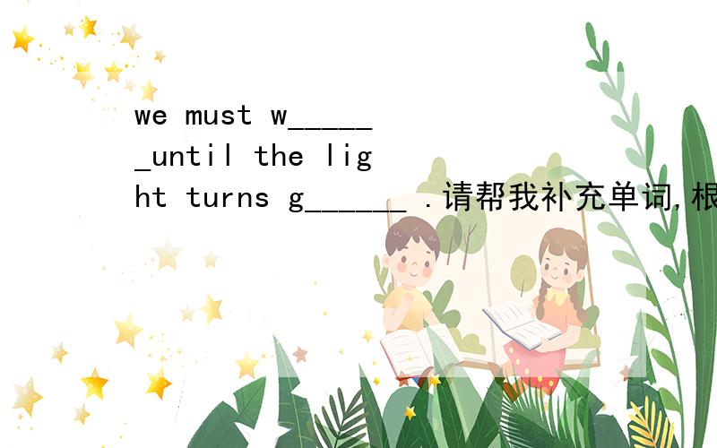 we must w______until the light turns g______ .请帮我补充单词,根据首字母.