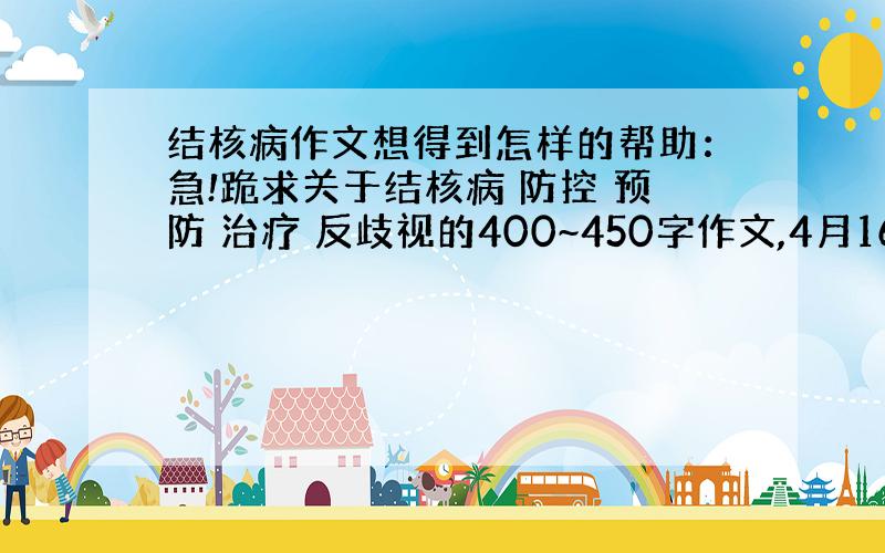 结核病作文想得到怎样的帮助：急!跪求关于结核病 防控 预防 治疗 反歧视的400~450字作文,4月16日最好上发!跪求