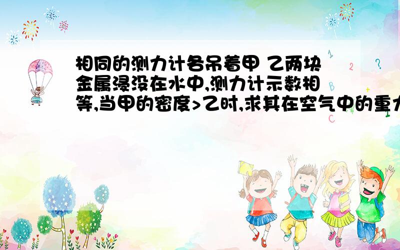 相同的测力计各吊着甲 乙两块金属浸没在水中,测力计示数相等,当甲的密度>乙时,求其在空气中的重力大小关系