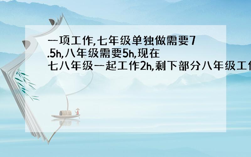 一项工作,七年级单独做需要7.5h,八年级需要5h,现在七八年级一起工作2h,剩下部分八年级工作,需要多少小时完成