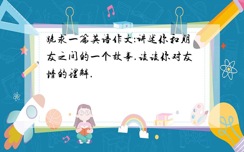 跪求一篇英语作文：讲述你和朋友之间的一个故事.谈谈你对友情的理解.