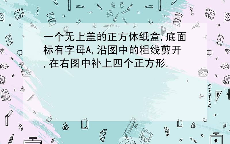 一个无上盖的正方体纸盒,底面标有字母A,沿图中的粗线剪开,在右图中补上四个正方形.